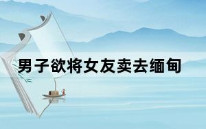 男子欲将女友卖去缅甸 迷路后报警 背后真相实在让人惊愕