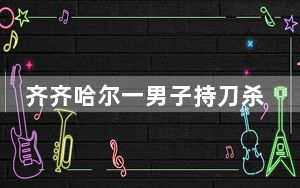 齐齐哈尔一男子持刀杀人 警方通报 背后真相实在令人震惊