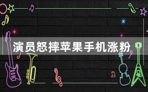 演员怒摔苹果手机涨粉飞快 否认炒作 背后真相实在令人震惊