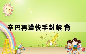 辛巴再遭快手封禁 背后真相让人感到惊讶