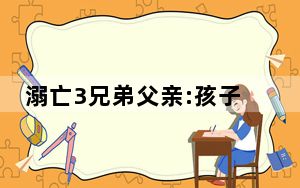 溺亡3兄弟父亲:孩子不是去玩水的 内幕曝光简直太惨了