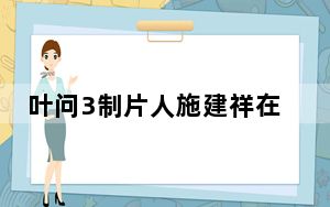 叶问3制片人施建祥在美被捕 背后真相让人感到惊讶