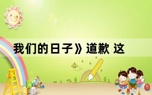 我们的日子》道歉 这到底是怎么回事？