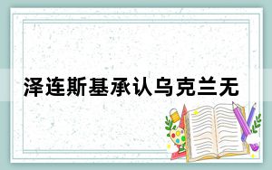 泽连斯基承认乌克兰无力继续反攻 背后真相令人震惊