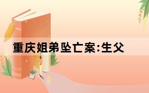 重庆姐弟坠亡案:生父与女友当庭翻供 背后真相让人感到惊讶