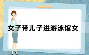 女子带儿子进游泳馆女更衣室引热议 背后真相令人震惊