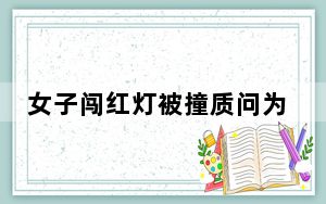 女子闯红灯被撞质问为什么不让我 背后的真相让人始料未及