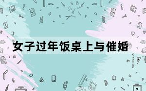 女子过年饭桌上与催婚亲戚激辩 这到底是怎么回事？