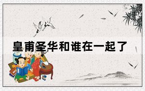 皇甫圣华和谁在一起了 背后真相实在令人震惊