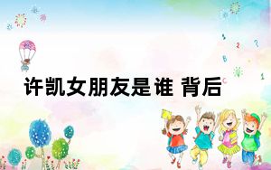 许凯女朋友是谁 背后真相让人感到惊讶