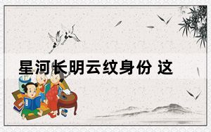 星河长明云纹身份 这到底是怎么回事？