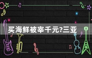 买海鲜被宰千元?三亚通报:未宰客 背后真相令人震惊