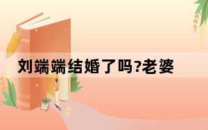 刘端端结婚了吗?老婆居然是经纪人 背后真相让人感到惊讶