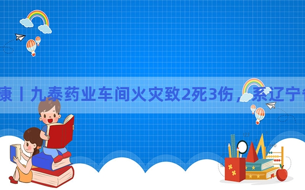 中新健康丨九泰药业车间火灾致2死3伤，系辽宁省重点制药企业