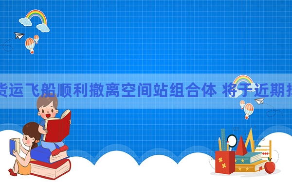 天舟七号货运飞船顺利撤离空间站组合体 将于近期择机受控再入大气层