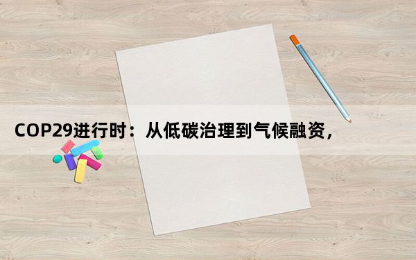 COP29进行时：从低碳治理到气候融资，国际社会聚焦“中国方案”