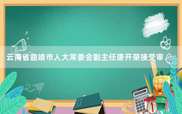 云南省曲靖市人大常委会副主任唐开荣接受审查调查