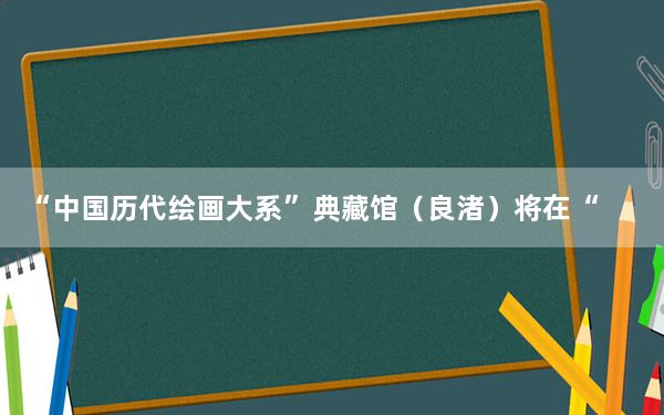 “中国历代绘画大系”典藏馆（良渚）将在“良渚论坛”期间开馆