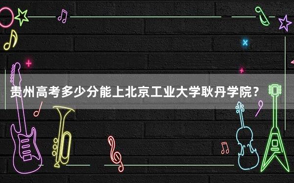 贵州高考多少分能上北京工业大学耿丹学院？2024年历史类录取分455分 物理类投档线391分