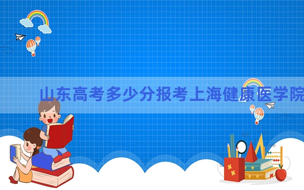 山东高考多少分报考上海健康医学院？2024年综合录取分513分