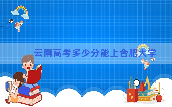 云南高考多少分能上合肥大学？2024年文科投档线542分 理科投档线494分