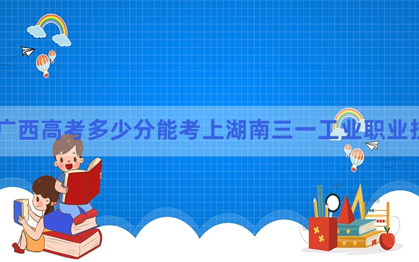 广西高考多少分能考上湖南三一工业职业技术学院？2024年历史类255分 物理类最低266分