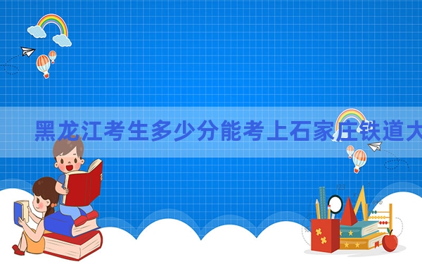 黑龙江考生多少分能考上石家庄铁道大学？附带近三年最低录取分数线