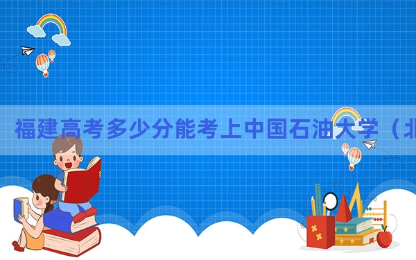 福建高考多少分能考上中国石油大学（北京）？附2022-2024年最低录取分数线